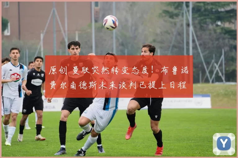 原创 曼联突然转变态度!布鲁诺・费尔南德斯未来谈判已提上日程