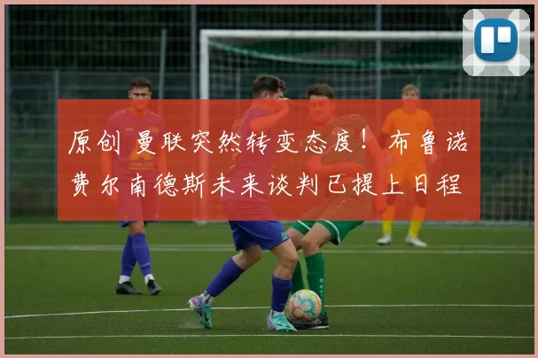 原创 曼联突然转变态度！布鲁诺・费尔南德斯未来谈判已提上日程