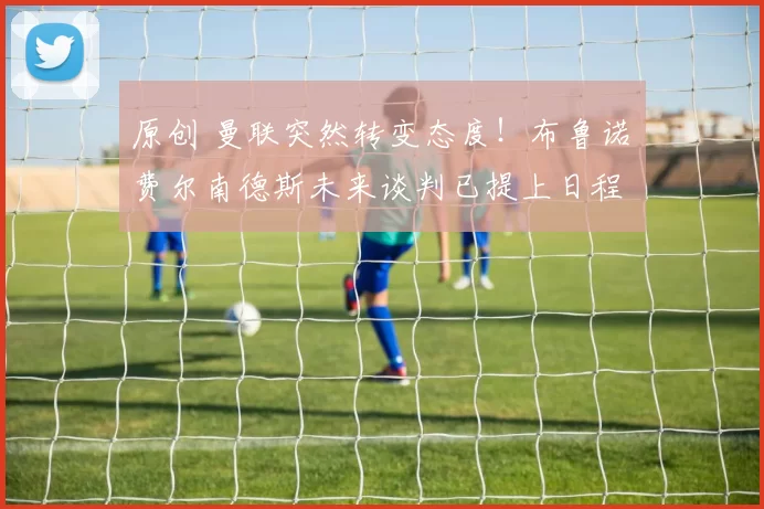 原创 曼联突然转变态度！布鲁诺・费尔南德斯未来谈判已提上日程