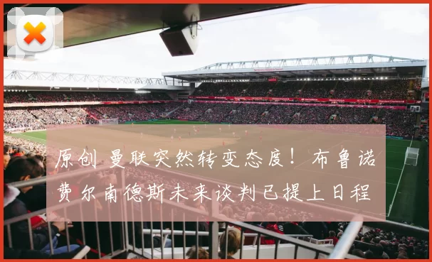 原创 曼联突然转变态度！布鲁诺・费尔南德斯未来谈判已提上日程