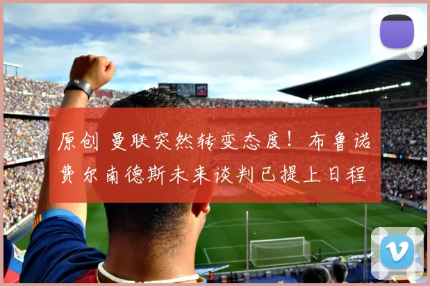 原创 曼联突然转变态度！布鲁诺・费尔南德斯未来谈判已提上日程