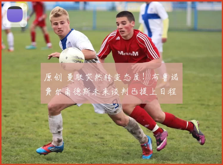 原创 曼联突然转变态度！布鲁诺・费尔南德斯未来谈判已提上日程