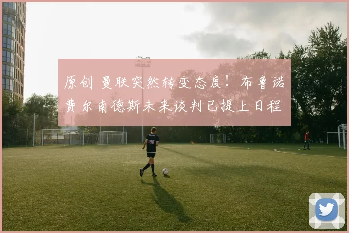 原创 曼联突然转变态度！布鲁诺・费尔南德斯未来谈判已提上日程