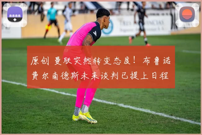 原创 曼联突然转变态度！布鲁诺・费尔南德斯未来谈判已提上日程