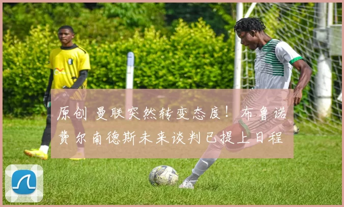 原创 曼联突然转变态度！布鲁诺・费尔南德斯未来谈判已提上日程