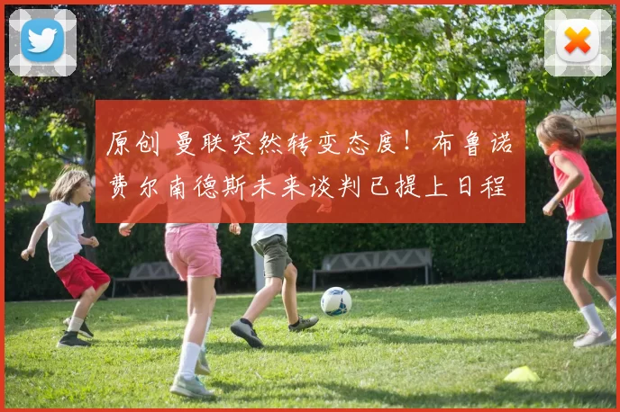 原创 曼联突然转变态度！布鲁诺・费尔南德斯未来谈判已提上日程