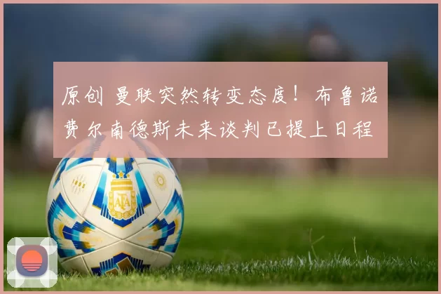 原创 曼联突然转变态度！布鲁诺・费尔南德斯未来谈判已提上日程