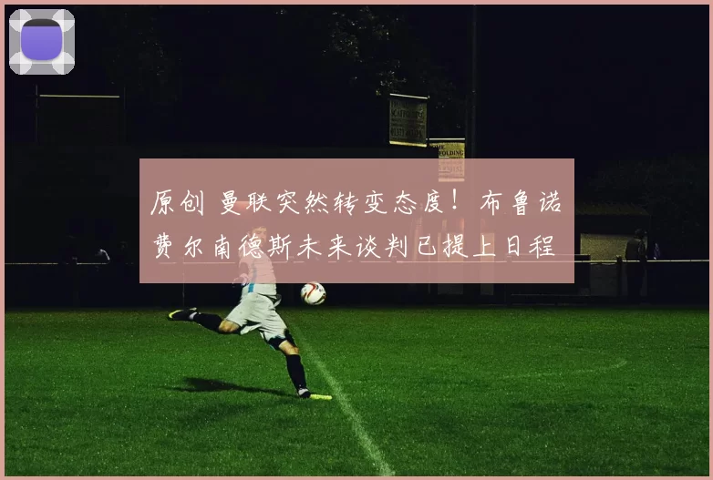 原创 曼联突然转变态度！布鲁诺・费尔南德斯未来谈判已提上日程