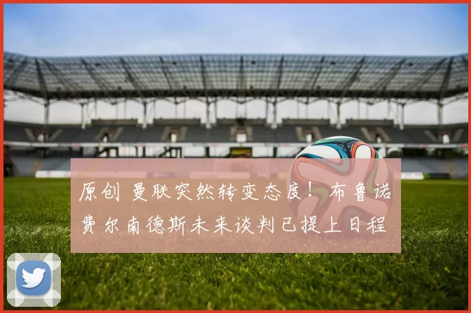 原创 曼联突然转变态度！布鲁诺・费尔南德斯未来谈判已提上日程