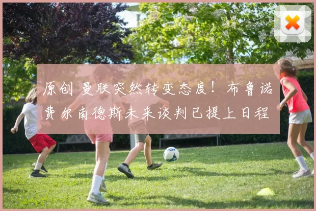 原创 曼联突然转变态度！布鲁诺・费尔南德斯未来谈判已提上日程