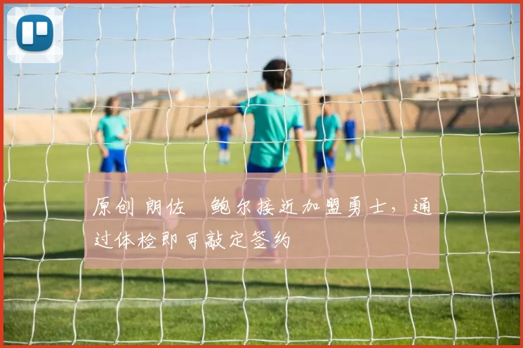 原创 朗佐・鲍尔接近加盟勇士，通过体检即可敲定签约