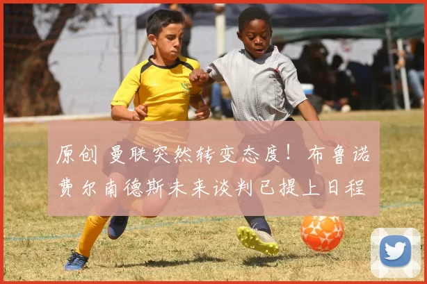 原创 曼联突然转变态度！布鲁诺・费尔南德斯未来谈判已提上日程