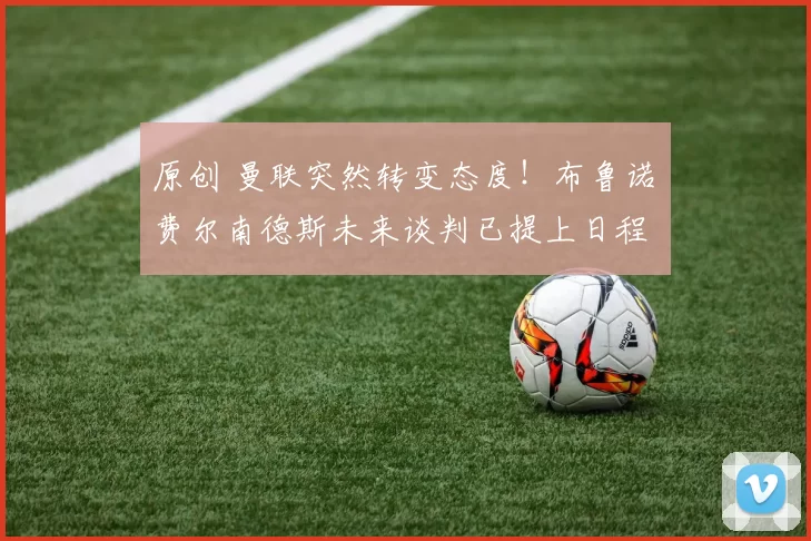 原创 曼联突然转变态度！布鲁诺・费尔南德斯未来谈判已提上日程