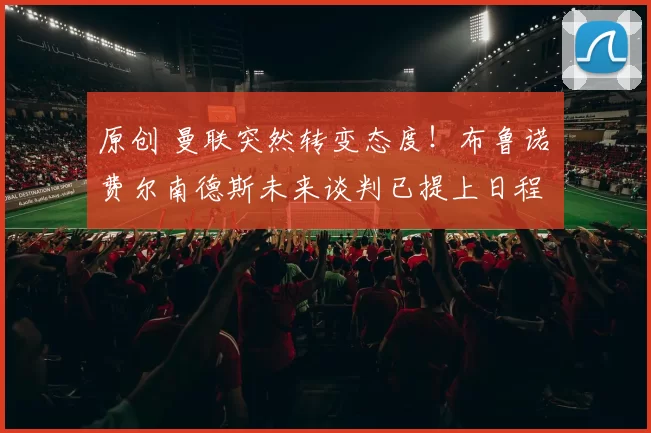 原创 曼联突然转变态度！布鲁诺・费尔南德斯未来谈判已提上日程