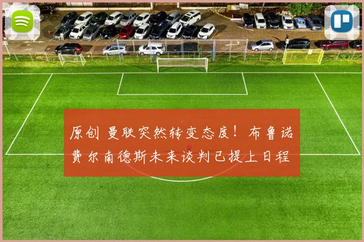 原创 曼联突然转变态度！布鲁诺・费尔南德斯未来谈判已提上日程