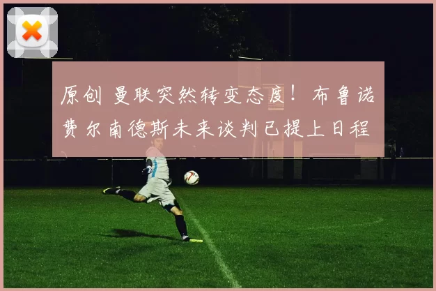 原创 曼联突然转变态度!布鲁诺・费尔南德斯未来谈判已提上日程