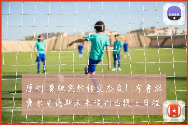 原创 曼联突然转变态度！布鲁诺・费尔南德斯未来谈判已提上日程