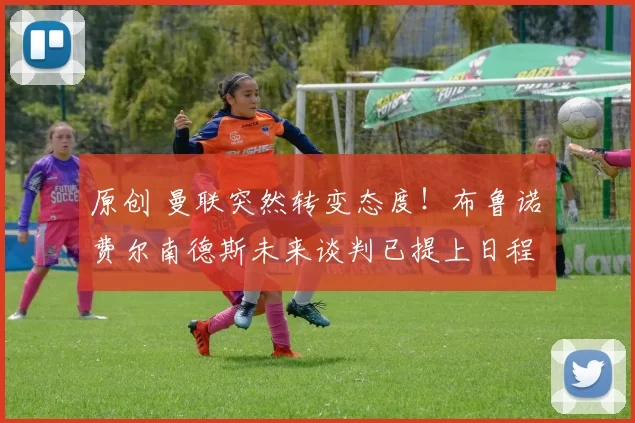 原创 曼联突然转变态度！布鲁诺・费尔南德斯未来谈判已提上日程