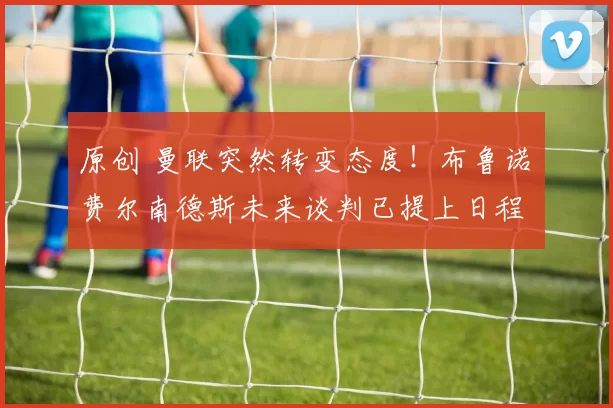 原创 曼联突然转变态度！布鲁诺・费尔南德斯未来谈判已提上日程