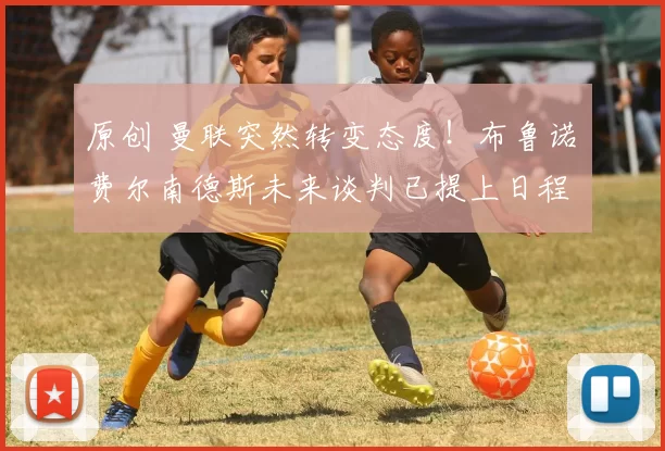 原创 曼联突然转变态度！布鲁诺・费尔南德斯未来谈判已提上日程