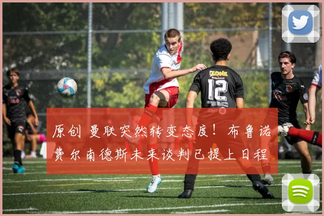 原创 曼联突然转变态度！布鲁诺・费尔南德斯未来谈判已提上日程