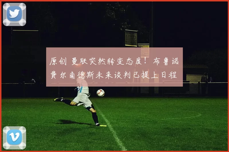 原创 曼联突然转变态度！布鲁诺・费尔南德斯未来谈判已提上日程