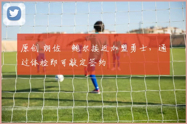 原创 朗佐・鲍尔接近加盟勇士，通过体检即可敲定签约