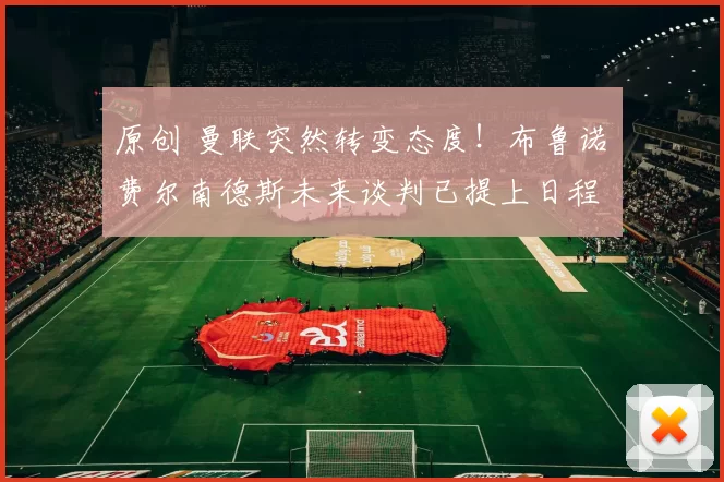 原创 曼联突然转变态度！布鲁诺・费尔南德斯未来谈判已提上日程