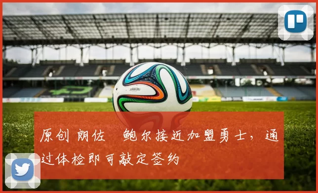 原创 朗佐・鲍尔接近加盟勇士，通过体检即可敲定签约