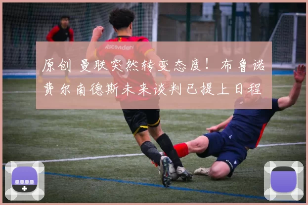 原创 曼联突然转变态度！布鲁诺・费尔南德斯未来谈判已提上日程