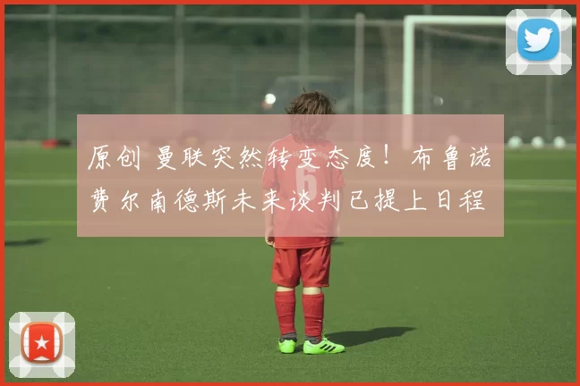 原创 曼联突然转变态度！布鲁诺・费尔南德斯未来谈判已提上日程