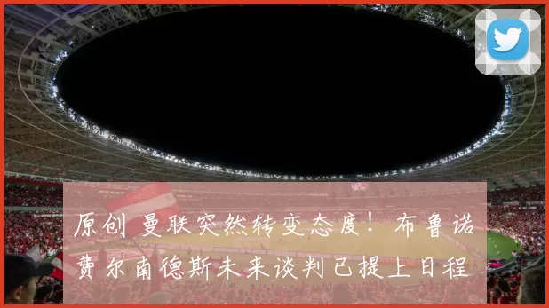 原创 曼联突然转变态度！布鲁诺・费尔南德斯未来谈判已提上日程