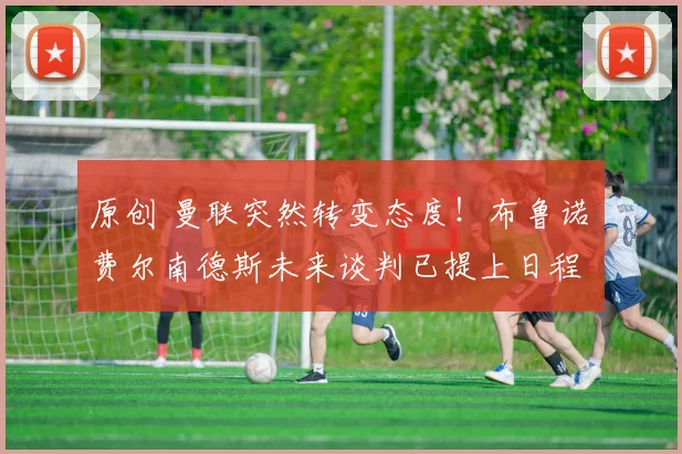 原创 曼联突然转变态度！布鲁诺・费尔南德斯未来谈判已提上日程