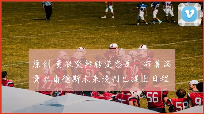 原创 曼联突然转变态度!布鲁诺・费尔南德斯未来谈判已提上日程