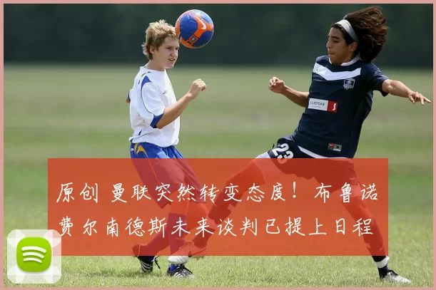 原创 曼联突然转变态度！布鲁诺・费尔南德斯未来谈判已提上日程