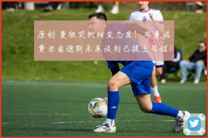 原创 曼联突然转变态度！布鲁诺・费尔南德斯未来谈判已提上日程