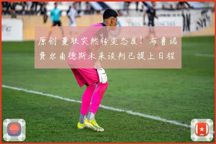 原创 曼联突然转变态度！布鲁诺・费尔南德斯未来谈判已提上日程