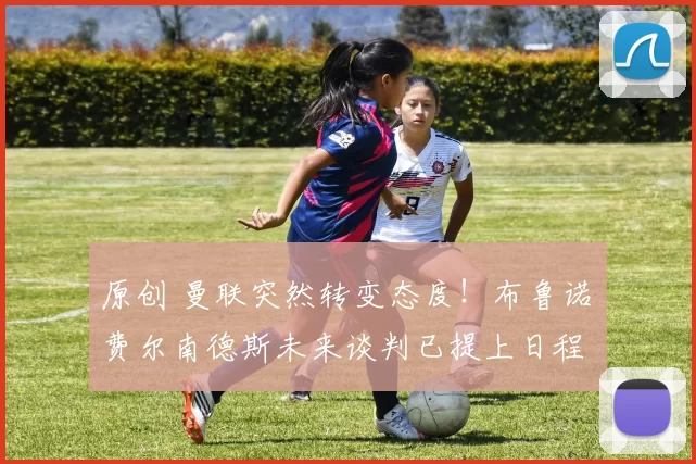 原创 曼联突然转变态度！布鲁诺・费尔南德斯未来谈判已提上日程