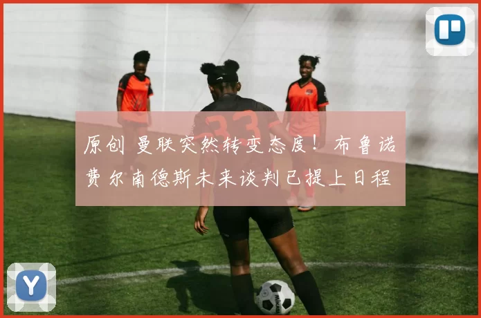 原创 曼联突然转变态度！布鲁诺・费尔南德斯未来谈判已提上日程