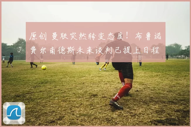 原创 曼联突然转变态度！布鲁诺・费尔南德斯未来谈判已提上日程