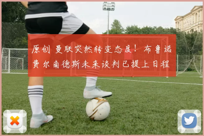 原创 曼联突然转变态度！布鲁诺・费尔南德斯未来谈判已提上日程