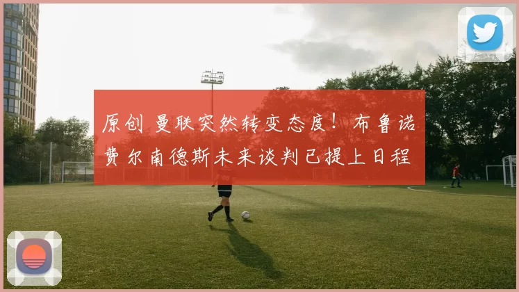 原创 曼联突然转变态度！布鲁诺・费尔南德斯未来谈判已提上日程