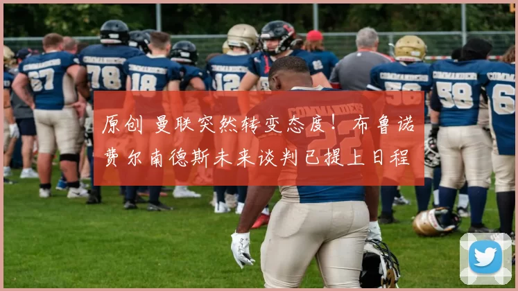 原创 曼联突然转变态度！布鲁诺・费尔南德斯未来谈判已提上日程