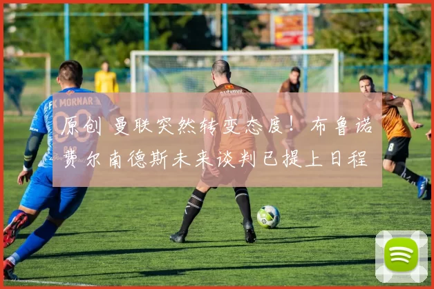 原创 曼联突然转变态度！布鲁诺・费尔南德斯未来谈判已提上日程