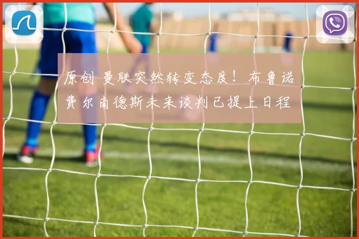 原创 曼联突然转变态度！布鲁诺・费尔南德斯未来谈判已提上日程