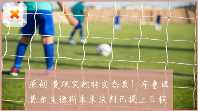 原创 曼联突然转变态度！布鲁诺・费尔南德斯未来谈判已提上日程