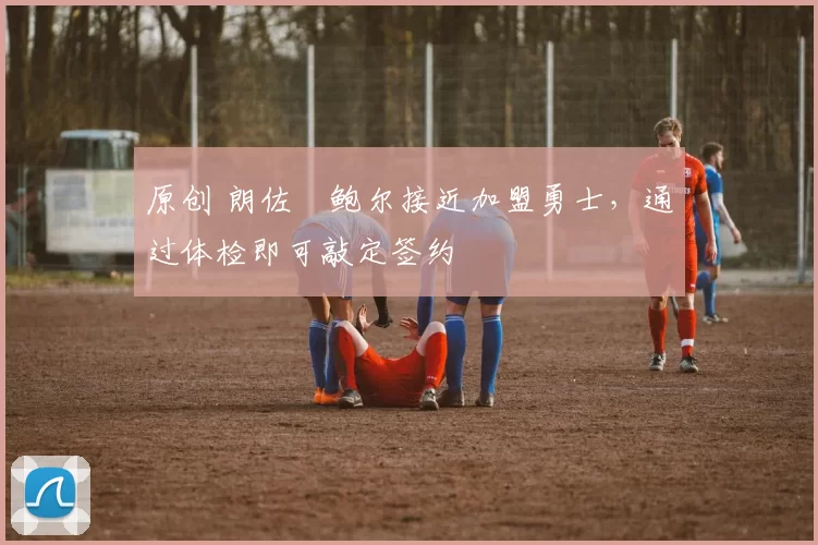 原创 朗佐・鲍尔接近加盟勇士，通过体检即可敲定签约