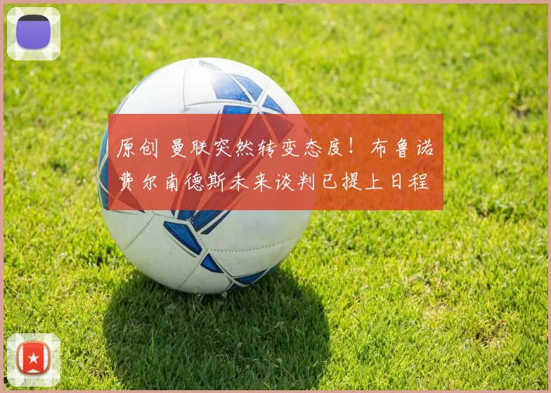 原创 曼联突然转变态度！布鲁诺・费尔南德斯未来谈判已提上日程