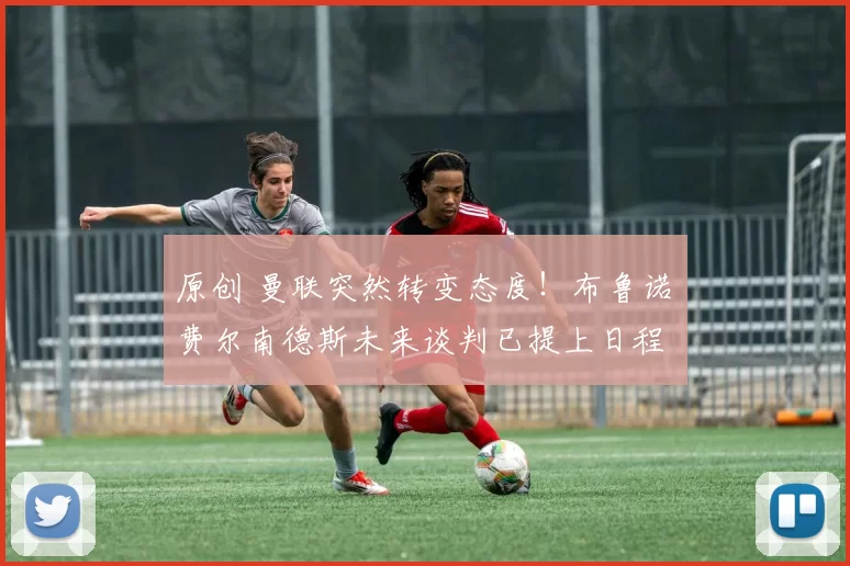 原创 曼联突然转变态度！布鲁诺・费尔南德斯未来谈判已提上日程