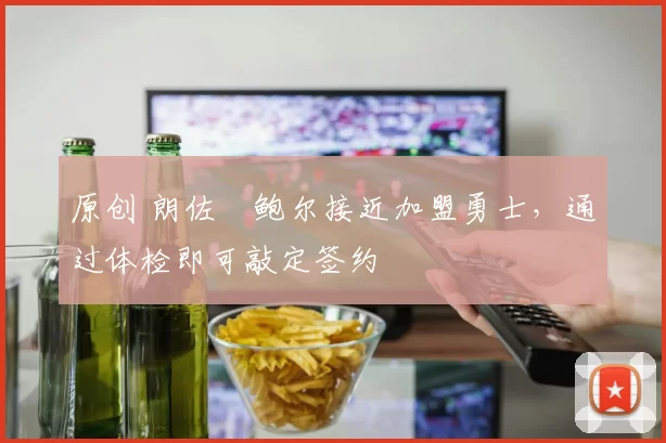 原创 朗佐・鲍尔接近加盟勇士，通过体检即可敲定签约